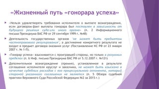 «Жизненный путь «гонорара успеха»
 «Нельзя удовлетворять требования исполнителя о выплате вознаграждения,
если договоромфакт выплаты гонорара был поставлен в зависимость от
будущего решения судаили иного органа» (п. 2 Информационного
письмаПрезидиума ВАС РФ от 29 сентября 1999 г. №48)
 Деятельность государственных органов "не может быть предметом
частноправового регулирования", а достижение конкретного результата не
входит в предмет договора оказания услуг (Постановление КС РФ от 23 января
2007 г. № 1-П).
 «Гонорар успеха» взыскивается с проигравшей стороны, но только в разумных
пределах (п. 6 Инф. письма Президиума ВАС РФ от 5.12.2007 г. №121)
 Дополнительное вознаграждение (премия), установленное в результате
соглашения исполнителя юруслуг и заказчика, не может быть взыскано в
качестве судебных расходов с его процессуального оппонента, который
стороной указанного соглашения не является (п. 5 Обзора судебной
практики Верховного Суда Российской Федерации №2 за 2015 г.)
 