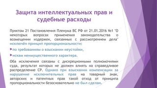 Защита интеллектуальных прав и
судебные расходы
Пунктом 21 Постановления Пленума ВС РФ от 21.01.2016 №1 "О
некоторых вопросах применения законодательства о
возмещении издержек, связанных с рассмотрением дела"
исключён принцип пропорциональности:
по требованиям о взыскании неустойки,
искам неимущественного характера.
Оба исключения связаны с дискреционными полномочиями
суда, результат которых не должен влиять на справедливое
распределение СР. Однако при взыскании компенсации за
нарушение исключительных прав на товарный знак,
авторских и патентных прав такой отход от принципа
пропорциональности безосновательно не был сделан.
 