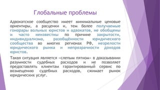 Глобальные проблемы
Адвокатское сообщество имеет минимальные ценовые
ориентиры, а расценки и, тем более получаемые
гонорары вольных юристов и адвокатов, не обобщены
и часто неизвестны по причине закрытости,
индивидуализма, разобщённости юридического
сообщества во многих регионах РФ, незрелости
юридического рынка и непрозрачности доходов
юристов.
Такая ситуация является «слепым пятном» в доказывании
разумности судебных расходов и не позволяет
предоставлять клиентам гарантированный сервис по
возмещению судебных расходов, сжимает рынок
юридических услуг.
 