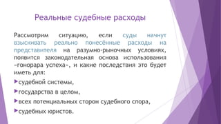 Реальные судебные расходы
Рассмотрим ситуацию, если суды начнут
взыскивать реально понесённые расходы на
представителя на разумно-рыночных условиях,
появится законодательная основа использования
«гонорара успеха», и какие последствия это будет
иметь для:
судебной системы,
государства в целом,
всех потенциальных сторон судебного спора,
судебных юристов.
 