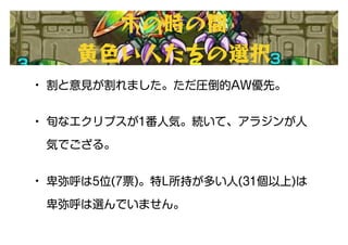 • 割と意見が割れました。ただ圧倒的AW優先。
• 旬なエクリプスが1番人気。続いて、アラジンが人
気でござる。
• 卑弥呼は5位(7票)。特L所持が多い人(31個以上)は
卑弥呼は選んでいません。
木の時の間
黄色い人たちの選択
 