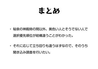 • 秘泉の神殿時の間以外、黄色い人とそうでない人で
選択優先順位が結構違うことがわかった。
• それに応じて立ち回りも違うはずなので、そのうち
聞き込み調査を行いたい。
まとめ
 