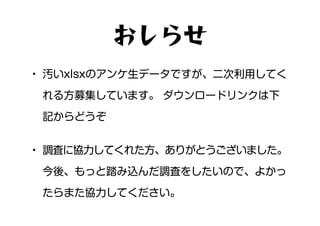 • 汚いxlsxのアンケ生データですが、二次利用してく
れる方募集しています。 ダウンロードリンクは下
記からどうぞ
• 調査に協力してくれた方、ありがとうございました。
今後、もっと踏み込んだ調査をしたいので、よかっ
たらまた協力してください。
おしらせ
 