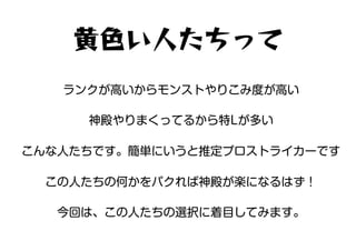黄色い人たちって
ランクが高いからモンストやりこみ度が高い
神殿やりまくってるから特Lが多い
こんな人たちです。簡単にいうと推定プロストライカーです
この人たちの何かをパクれば神殿が楽になるはず！
今回は、この人たちの選択に着目してみます。
 