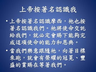 上帝按著名認識我
• 上帝按著名認識摩西，祂也按
著名認識我們。祂將使命交託
給我們，就必定會賜下能夠完
成這項使命的能力和恩典。
• 當我們樂意跟隨祂，向著目標
來跑，就會有榮耀的冠冕、豐
盛的賞賜在等著我們。
 