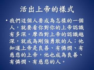 活出上帝的樣式
• 我們這個人要成為怎樣的一個
人，就要看你對你的上帝認識
有多深。摩西對上帝的認識越
深，就成為剛強勇敢的人；他
知道上帝是良善、有憐憫、有
慈悲的上帝，他也成為良善、
有憐憫、有慈悲的人。
 