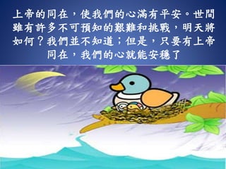 上帝的同在，使我們的心滿有平安。世間
雖有許多不可預知的艱難和挑戰，明天將
如何？我們並不知道；但是，只要有上帝
同在，我們的心就能安穩了
 