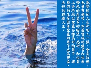 基
督
徒
的
人
生
和
別
人
一
樣
，
會
有
快
樂
，
也
會
有
痛
苦
，
但
基
督
徒
的
痛
苦
和
快
樂
帶
來
的
是
更
多
的
盼
望
、
忍
耐
，
和
依
靠
上
帝
所
結
出
聖
靈
各
樣
美
好
的
果
子
，
讓
我
們
的
生
命
因
著
聖
靈
的
果
子
成
為
豐
盛
、
美
好
的
得
勝
人
生
。
 