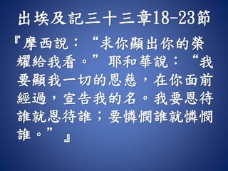 出埃及記三十三章18-23節
『摩西說：“求你顯出你的榮
耀給我看。”耶和華說：“我
要顯我一切的恩慈，在你面前
經過，宣告我的名。我要恩待
誰就恩待誰；要憐憫誰就憐憫
誰。”』
 