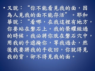 • 又說：“你不能看見我的面，因
為人見我的面不能存活”。耶和
華說：“看哪，在我這裡有地方，
你要站在磐石上。我的榮耀經過
的時候，我必將你放在磐石穴中，
用我的手遮掩你，等我過去，然
後我要將我的手收回，你就得見
我的背，卻不得見我的面。
 