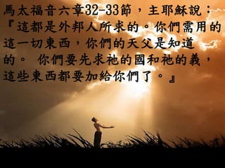 馬太福音六章32-33節，主耶穌說：
『這都是外邦人所求的。你們需用的
這一切東西，你們的天父是知道
的。 你們要先求祂的國和祂的義，
這些東西都要加給你們了。』
 