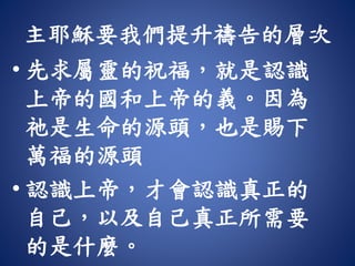 主耶穌要我們提升禱告的層次
• 先求屬靈的祝福，就是認識
上帝的國和上帝的義。因為
祂是生命的源頭，也是賜下
萬福的源頭
• 認識上帝，才會認識真正的
自己，以及自己真正所需要
的是什麼。
 