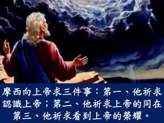 摩西向上帝求三件事：第一、他祈求
認識上帝；第二、他祈求上帝的同在
第三、他祈求看到上帝的榮耀。
 