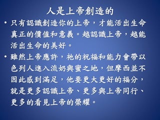 人是上帝創造的
• 只有認識創造你的上帝，才能活出生命
真正的價值和意義。越認識上帝，越能
活出生命的美好。
• 雖然上帝應許，祂的祝福和能力會帶以
色列人進入流奶與蜜之地，但摩西並不
因此感到滿足，他要更大更好的福分，
就是更多認識上帝、更多與上帝同行、
更多的看見上帝的榮耀。
 