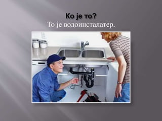 Ко је то?
То је водоинсталатер.
 