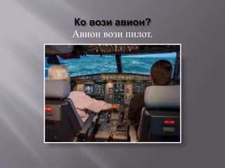 Ко вози авион?
Авион вози пилот.
 