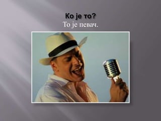 Ко је то?
То је певач.
 