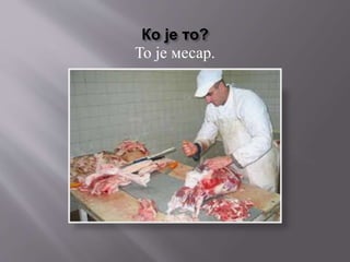 Ко је то?
То је месар.
 