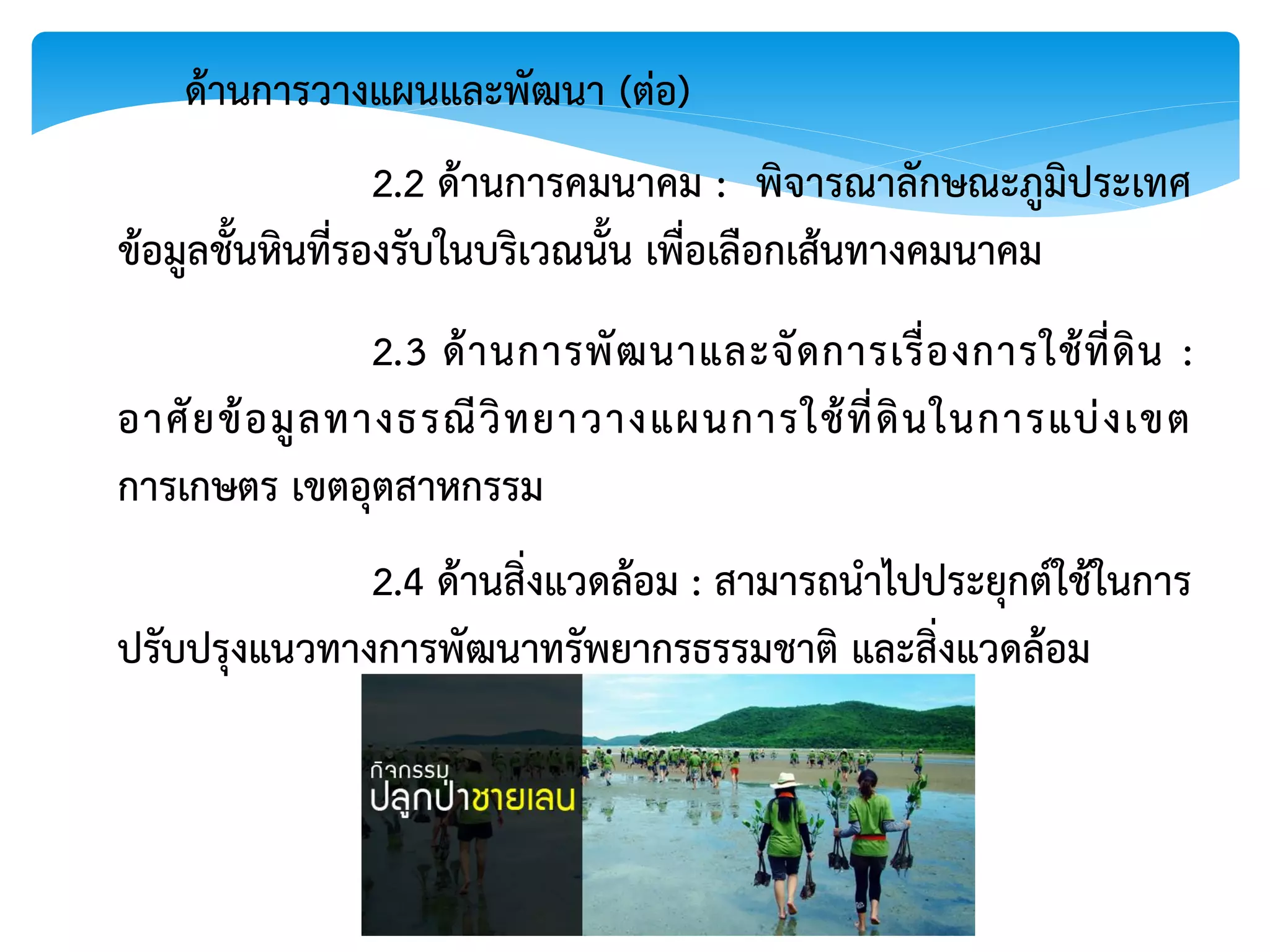 2.2 ด้านการคมนาคม : พิจารณาลักษณะภูมิประเทศ
ข้อมูลชั้นหินที่รองรับในบริเวณนั้น เพื่อเลือกเส้นทางคมนาคม
ด้านการวางแผนและพัฒนา (ต่อ)
2.3 ด้านการพัฒนาและจัดการเรื่องการใช้ที่ดิน :
อาศัยข้อมูลทางธรณีวิทยาวางแผนการใช้ที่ดินในการแบ่งเขต
การเกษตร เขตอุตสาหกรรม
2.4 ด้านสิ่งแวดล้อม : สามารถนาไปประยุกต์ใช้ในการ
ปรับปรุงแนวทางการพัฒนาทรัพยากรธรรมชาติ และสิ่งแวดล้อม
 