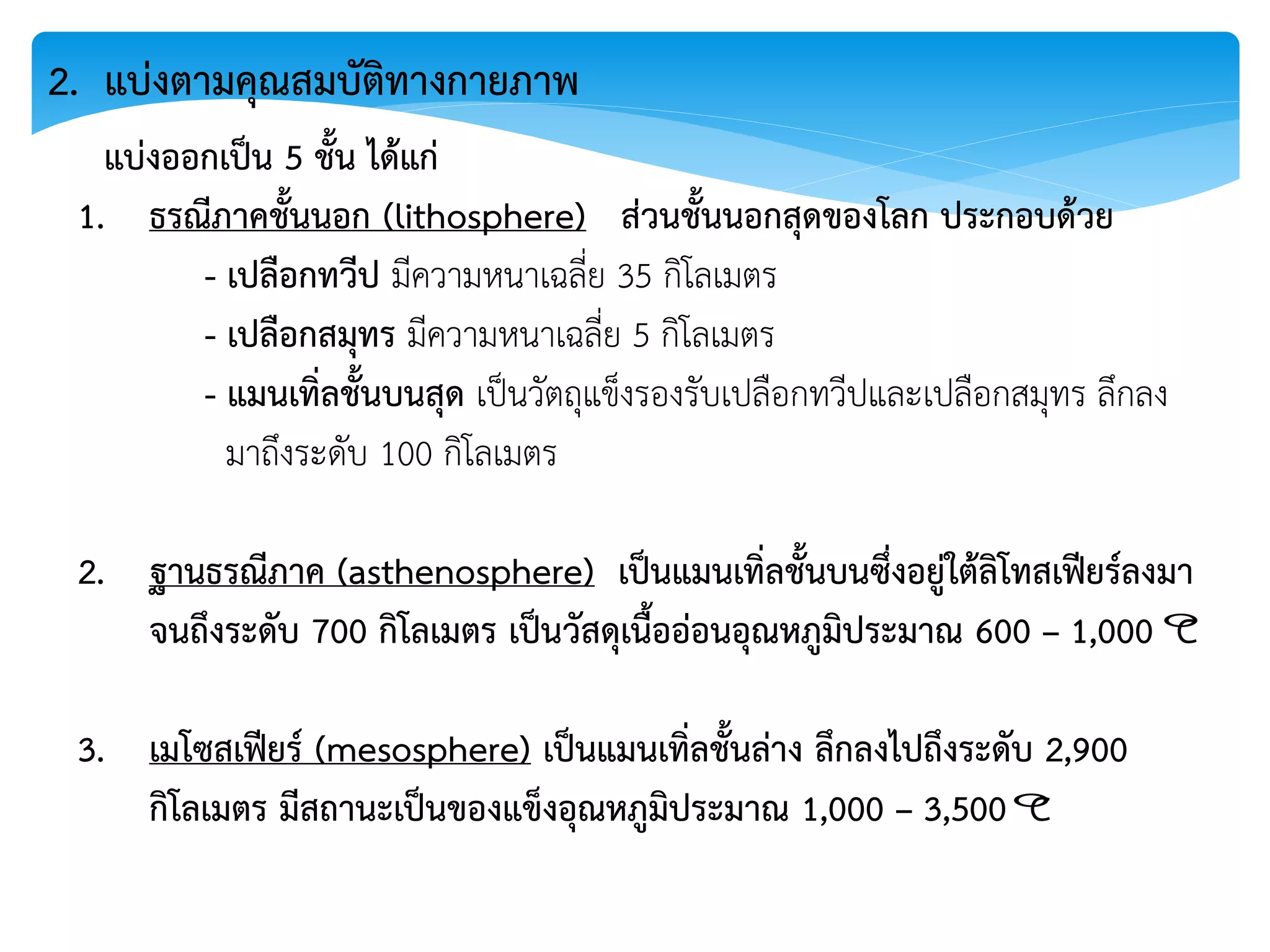2. แบ่งตามคุณสมบัติทางกายภาพ
แบ่งออกเป็น 5 ชั้น ได้แก่
1. ธรณีภาคชั้นนอก (lithosphere) ส่วนชั้นนอกสุดของโลก ประกอบด้วย
- เปลือกทวีป มีความหนาเฉลี่ย 35 กิโลเมตร
- เปลือกสมุทร มีความหนาเฉลี่ย 5 กิโลเมตร
- แมนเทิ่ลชั้นบนสุด เป็นวัตถุแข็งรองรับเปลือกทวีปและเปลือกสมุทร ลึกลง
มาถึงระดับ 100 กิโลเมตร
2. ฐานธรณีภาค (asthenosphere) เป็นแมนเทิ่ลชั้นบนซึ่งอยู่ใต้ลิโทสเฟียร์ลงมา
จนถึงระดับ 700 กิโลเมตร เป็นวัสดุเนื้ออ่อนอุณหภูมิประมาณ 600 – 1,000 C
3. เมโซสเฟียร์ (mesosphere) เป็นแมนเทิ่ลชั้นล่าง ลึกลงไปถึงระดับ 2,900
กิโลเมตร มีสถานะเป็นของแข็งอุณหภูมิประมาณ 1,000 – 3,500 C


 