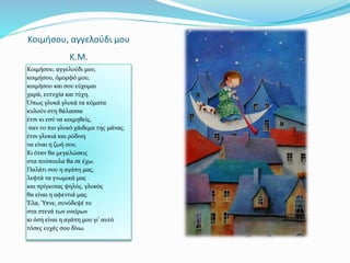 Κοιμήσου, αγγελούδι μου
K.M.
Κοιμήσου, αγγελούδι μου,
κοιμήσου, όμορφό μου,
κοιμήσου και σου εύχομαι
χαρά, ευτυχία και τύχη.
Όπως γλυκά γλυκά τα κύματα
κυλούν στη θάλασσα
έτσι κι εσύ να κοιμηθείς,
σαν το πιο γλυκό χάιδεμα της μάνας,
έτσι γλυκιά και ρόδινη
να είναι η ζωή σου.
Κι όταν θα μεγαλώσεις
στα πούπουλα θα σε έχω.
Παλάτι σου η αγάπη μας,
λεφτά τα γνωμικά μας
και πρίγκιπας ψηλός, γλυκός
θα είναι η αφεντιά μας.
Έλα, Ύπνε, συνόδεψέ το
στα στενά των ονείρων
κι όση είναι η αγάπη μου γι’ αυτό
τόσες ευχές σου δίνω.
 