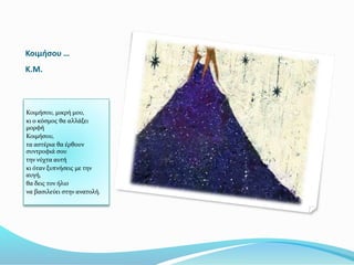 Κοιμήσου …
K.M.
Κοιμήσου, μικρή μου,
κι ο κόσμος θα αλλάξει
μορφή
Κοιμήσου,
τα αστέρια θα έρθουν
συντροφιά σου
την νύχτα αυτή
κι όταν ξυπνήσεις με την
αυγή,
θα δεις τον ήλιο
να βασιλεύει στην ανατολή.
 