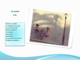 Τα παιδιά
Σ.Μ.
Παίζουν τα παιδιά
με περηφάνια και χαρά
σ’ αυτή τη γειτονιά.
Μόλις ξυπνήσουν
νυσταγμένα,
αφού φάνε,
χορτασμένα,
σε μια αλάνα στη γειτονιά
θα βρεθούν μαζεμένα.
 