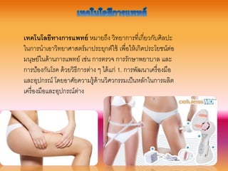 ๶ทคโนโลยีทางการแพทย์ หมำยถึง วิทยำกำรที่เกี่ยวกับศิลปะ
ในกำรนำเอำวิทยำศำสตร์มำประยุกต์ใช้ เพื่อให้เกิดประโยชน์ต่อ
มนุษย์ในด้ำนกำรแพทย์ เช่น กำรตรวจ กำรรักษำพยำบำล และ
กำรป้องกันโรค ด้วยวิธีกำรต่ำง ๆ ได้แก่ 1. กำรพัฒนำเครื่องมือ
และอุปกรณ์ โดยอำศัยควำมรู้ด้ำนวิศวกรรมเป็นหลักในกำรผลิต
เครื่องมือและอุปกรณ์ต่ำง
 
