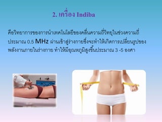 2. เครื่อง Indiba
คือวิทยำกำรของกำรนำเทคโนโลยีของคลื่นควำมถี่วิทยุในช่วงควำมถี่
ประมำณ 0.5 MHz ผ่ำนเข้ำสู่ร่ำงกำยซึ่งจะทำให้เกิดกำรเปลี่ยนรูปของ
พลังงำนภำยในร่ำงกำย ทำให้มีอุณหภูมิสูงขึ้นประมำณ 3 -5 องศำ
 