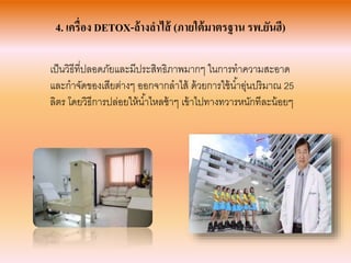 4. เครื่อง DETOX-ล้างลาไส้ (ภายใต้มาตรฐาน รพ.ยันฮี)
เป็นวิธีที่ปลอดภัยและมีประสิทธิภำพมำกๆ ในกำรทำควำมสะอำด
และกำจัดของเสียต่ำงๆ ออกจำกลำไส้ ด้วยกำรใช้น้ำอุ่นปริมำณ 25
ลิตร โดยวิธีกำรปล่อยให้น้ำไหลช้ำๆ เข้ำไปทำงทวำรหนักทีละน้อยๆ
 