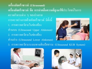 .เครื่องอัลตร้าซาวด์ (Ultrasound)
เครื่องอัลตร้าซาวด์ คือ การนาคลื่นความถี่สูงมาใช้ประโยชน์ในการ
ตรวจอัวยวะต่าง ๆ ของร่างกาย
การตรวจร่างกายด้วยอัลตร้าซาวด์ มีดั้งนี้
1. การตรวจอวัยวะในช่องท้อง
ส่วนบน (Ultrasound Upper Abdomen)
2. การตรวจอวัยวะในช่องท้อง
ส่วนล่าง (Ultrasound Lower Abdomen)
3. การตรวจอวัยวะระบบทางเดินปัสสาวะ (Ultrasound KUB System)
 