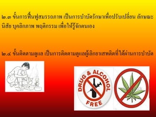 ๒.๓ ขั้นการฟื้นฟูสมรรถภาพ เป็นการบาบัดรักษาเพื่อปรับเปลี่ยน ลักษณะ
นิสัย บุคลิกภาพ พฤติกรรม เพื่อให้รู้จักตนเอง
๒.๔ ขั้นติดตามดูแล เป็นการติดตามดูแลผู้เลิกยา๶สพติดที่ได้ผ่านการบาบัด
 