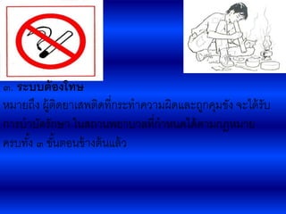 ๓. ระบบต้องโทษ
หมายถึง ผู้ติดยา๶สพติดที่กระทาความผิดและถูกคุมขัง จะได้รับ
การบาบัดรักษา ในสถานพยาบาลที่กาหนดได้ตามกฎหมาย
ครบทั้ง ๓ ขั้นตอนข้างต้นแล้ว
 