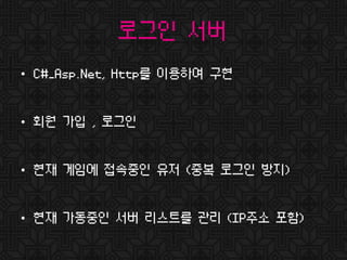 로그인 서버
• C#_Asp.Net, Http를 이용하여 구현
• 회원 가입 , 로그인
• 현재 게임에 접속중인 유저 (중복 로그인 방지)
• 현재 가동중인 서버 리스트를 관리 (IP주소 포함)
 