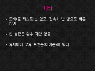 기타
• 로비(룸 리스트)는 없고, 접속시 빈 방으로 빠른
참여
• 칩 충전은 횟수 제한 없음
• 유저마다 고유 포켓몬(아이콘)이 있다
 