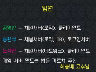 팀원
김명찬 - 채널서버(로직), 클라이언트
송원석 - 채널서버(로직, DB), 로그인서버
노석민 - 채널서버(네트워크), 클라이언트
게임 서버 만드는 법을 가르쳐 주신
최흥배 교수님
 