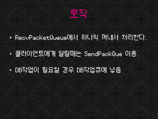 로직
• RecvPacketQueue에서 하나씩 꺼내서 처리한다.
• 클라이언트에게 알릴때는 SendPackQue 이용.
• DB작업이 필요할 경우 DB작업큐에 넣음
 