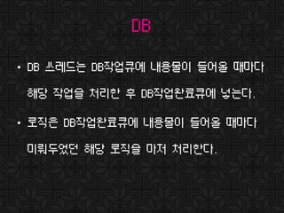DB
• DB 쓰레드는 DB작업큐에 내용물이 들어올 때마다
해당 작업을 처리한 후 DB작업완료큐에 넣는다.
• 로직은 DB작업완료큐에 내용물이 들어올 때마다
미뤄두었던 해당 로직을 마저 처리한다.
 