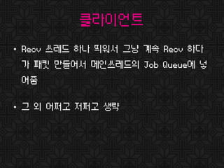 클라이언트
• Recv 쓰레드 하나 띄워서 그냥 계속 Recv 하다
가 패킷 만들어서 메인쓰레드의 Job Queue에 넣
어줌
• 그 외 어쩌고 저쩌고 생략
 