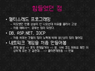 힘들었던 점
• 멀티스레드 프로그래밍
– 의도했던 만큼 성능이 안 나오는데 이유를 몰라서 고생
– 처음 해봐서…. 공부는 많이 되었다.
• DB, ASP.NET, IOCP
– 처음 써보는 것들이 많아 노력에 비해 생산성이 많이 떨어짐
• 네트워크 게임을 처음 만들어봄
– 문제 발생 -> 로직 문제일거야 -> 형, 서버 코드 봐봐요 패킷 이
상하게 오는 것 같은데... -> 클라문제였음 -> 반복
 