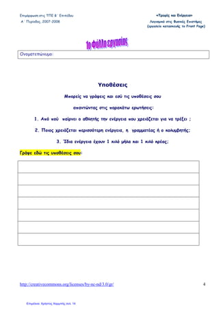 Επιµόρφωση στις ΤΠΕ Β΄ Επιπέδου «««ΤΤΤρρροοοφφφέέέςςς κκκαααιιι ΕΕΕνννέέέρρργγγεεειιιααα»»»
Α΄ Περίοδος, 2007-2008 Λογισµικό στις Φυσικές Επιστήµες
(εργαλείο κατασκευής το Front Page)
http://creativecommons.org/licenses/by-nc-nd/3.0/gr/ 4
Ονοµατεπώνυµο:
Υποθέσεις
Μπορείς να γράψεις και εσύ τις υποθέσεις σου
απαντώντας στις παρακάτω ερωτήσεις:
1. Από πού παίρνει ο αθλητής την ενέργεια που χρειάζεται για να τρέξει ;
2. Ποιος χρειάζεται περισσότερη ενέργεια, η γραµµατέας ή ο κολυµβητής;
3. Ίδια ενέργεια έχουν 1 κιλό µήλα και 1 κιλό κρέας;
Γράψε εδώ τις υποθέσεις σου:
Επιμέλεια: Χρήστος Χαρμπής σελ. 14
 