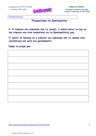 Επιµόρφωση στις ΤΠΕ Β΄ Επιπέδου «««ΤΤΤρρροοοφφφέέέςςς κκκαααιιι ΕΕΕνννέέέρρργγγεεειιιααα»»»
Α΄ Περίοδος, 2007-2008 Λογισµικό στις Φυσικές Επιστήµες
(εργαλείο κατασκευής το Front Page)
http://creativecommons.org/licenses/by-nc-nd/3.0/gr/ 8
Ονοµατεπώνυµο:
Πειραµατισµός-6η ∆ραστηριότητα
2. Η ενέργεια που παίρνουµε από τις τροφές, τι σχέση πρέπει να έχει µε
την ενέργεια που είναι απαραίτητη για τις δραστηριότητές µας;
Τι πρέπει να κάνουµε αν η ενέργεια που παίρνουµε από τις τροφές είναι
περισσότερη από αυτή που χρειαζόµαστε;
Γράψε τη γνώµη σου:
Επιμέλεια: Χρήστος Χαρμπής σελ. 18
 