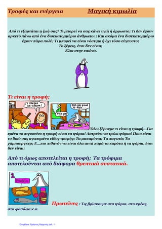 Τροφές και ενέργεια Μαγική κιμωλία
Από τι εξαρτάται η ζωή σας? Τι μπορεί να σας κάνει υγιή ή άρρωστο; Τι δεν έχουν
αρκετό πάνω από ένα δισεκατομμύριο άνθρωποι ; Και ακόμα ένα δισεκατομμύριο
έχουν πάρα πολύ; Τι μπορεί να είναι νόστιμο ή όχι τόσο εύγευστο;
Το ξέρεις, έτσι δεν είναι;
Κλικ στην εικόνα.
Τι είναι η τροφή;
Όλοι ξέρουμε τι είναι η τροφή...Για
εμένα το πιγκουίνο η τροφή είναι τα ψάρια! Λατρεύω να τρώω ψάρια! Ποιο είναι
το δικό σας αγαπημένο είδος τροφής; Τα μακαρόνια; Τα παγωτά; Τα
χάμπουργκερ; Ε...πιο πιθανόν να είναι όλα αυτά παρά τα καρότα ή τα ψάρια, έτσι
δεν είναι;
Από τι όμως αποτελείται η τροφή; Τα τρόφιμα
αποτελούνται από διάφορα θρεπτικά συστατικά.
Πρωτεϊνες : Τις βρίσκουμε στα ψάρια, στο κρέας,
στα φασόλια κ.α.
Επιμέλεια: Χρήστος Χαρμπής σελ. 1
 