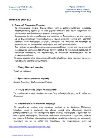 Επιµόρφωση στις ΤΠΕ Β΄ Επιπέδου «««ΤΤΤρρροοοφφφέέέςςς κκκαααιιι ΕΕΕνννέέέρρργγγεεειιιααα»»»
Α΄ Περίοδος, 2007-2008 Λογισµικό στις Φυσικές Επιστήµες
(εργαλείο κατασκευής το Front Page)
http://creativecommons.org/licenses/by-nc-nd/3.0/gr/ 11
ΤΡΟΦΗ ΚΑΙ ΕΝΕΡΓΕΙΑ
1. Συνοπτική Παρουσίαση Σεναρίου
Το συγκεκριµένο σενάριο δηµιουργήθηκε, γιατί οι µαθητές/µαθήτριες εξέφρασαν
προβληµατισµούς σχετικά µε το γιατί µερικοί άνθρωποι όταν τρώνε παχαίνουνε και
γιατί άλλοι µε την ίδια ποσότητα φαγητού δεν παχαίνουν.
Αποφασίσαµε λοιπόν να συνδέσουµε την τροφή και τις δραστηριότητες µε την ενέργεια
και να δηµιουργήσουµε ένα εκπαιδευτικό λογισµικό µέσα από το οποίο ο/η µαθητής/
µαθήτρια, αφού καταγράψει, µετρήσει, υπολογίσει και συγκρίνει, θα καταλήξει σε
συµπεράσµατα για τα παραπάνω προβλήµατα που τον/την απασχολούν.
Για τη δοµή του εκπαιδευτικού λογισµικού ακολουθήσαµε το πρότυπο του ερευνητικά
εξελισσόµενου µοντέλου διδασκαλίας µε τα πέντε στάδια: το έναυσµα ενδιαφέροντος, τη
διατύπωση υποθέσεων, τον πειραµατισµό, τη διατύπωση συµπερασµάτων και τη
γενίκευση-εµπέδωση.
Τα φύλλα εργασίας είναι ατοµικά για κάθε µαθητή/µαθήτρια, ώστε να µπορεί να ελέγχει
τη διαδικασία µάθησης (αυτορύθµιση).
1.1 Τίτλος διδακτικού σεναρίου
Τροφή και Ενέργεια.
1.2 Εµπλεκόµενες γνωστικές περιοχές
Φυσικές Επιστήµες, Μαθηµατικά και Γλώσσα.
1.3 Τάξεις στις οποίες µπορεί να απευθύνεται
Το εκπαιδευτικό σενάριο απευθύνεται στους/στις µαθητές/µαθήτριες της Ε΄ τάξης του
∆ηµοτικού.
1.4 Συµβατότητα µε το αναλυτικό πρόγραµµα
Το εκπαιδευτικό σενάριο είναι απολύτως συµβατό µε το Αναλυτικό Πρόγραµµα
Σπουδών, αφού ο κεντρικός του άξονας αφορά στην εξοικείωση του/της
µαθητή/µαθήτριας µε τον επιστηµονικό τρόπο σκέψης (παρατήρηση – αξιοποίηση και
συγκέντρωση πληροφοριών, διατύπωση υποθέσεων, πειραµατικό έλεγχό τους, ανάλυση
και ερµηνεία δεδοµένων, εξαγωγή συµπερασµάτων, ικανότητα γενίκευσης και κατασκευής
προτύπων) και µε τη χρήση της τεχνολογίας της πληροφορικής, ώστε ως
Επιμέλεια: Χρήστος Χαρμπής σελ. 21
 