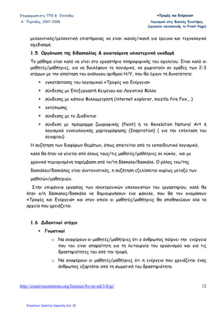 Επιµόρφωση στις ΤΠΕ Β΄ Επιπέδου «««ΤΤΤρρροοοφφφέέέςςς κκκαααιιι ΕΕΕνννέέέρρργγγεεειιιααα»»»
Α΄ Περίοδος, 2007-2008 Λογισµικό στις Φυσικές Επιστήµες
(εργαλείο κατασκευής το Front Page)
http://creativecommons.org/licenses/by-nc-nd/3.0/gr/ 12
µελλοντικός/µελλοντική επιστήµονας να είναι ικανός/ικανή για έρευνα και τεχνολογικό
σχεδιασµό.
1.5 Οργάνωση της διδασκαλίας & απαιτούµενη υλικοτεχνική υποδοµή
Το µάθηµα είναι καλό να γίνει στο εργαστήριο πληροφορικής του σχολείου. Είναι καλό οι
µαθητές/µαθήτριες, για να δουλέψουν το λογισµικό, να χωριστούν σε οµάδες των 2-3
ατόµων µε την απαίτηση του ανάλογου αριθµού Η/Υ, που θα έχουν τη δυνατότητα:
εγκατάστασης του λογισµικού «Τροφές και Ενέργεια»
σύνδεσης µε Επεξεργαστή Κειµένου και Λογιστικό Φύλλο
σύνδεσης µε κάποιο Φυλλοµετρητή (internet explorer, mozilla fire Fox,…)
εκτύπωσης
σύνδεσης µε το ∆ιαδίκτυο
σύνδεση µε πρόγραµµα ζωγραφικής (Paint) ή το Revelation Natural Art ή
λογισµικό εννοιολογικής χαρτογράφησης (Inspiration) ( για την επέκταση του
σεναρίου)
Η συζήτηση των διαφόρων θεµάτων, όπως απαιτείται από το εκπαιδευτικό λογισµικό,
καλό θα ήταν να γίνεται από όλους τους/τις µαθητές/µαθήτριες σε κύκλο, και µε
χρονικά περιορισµένη παρέµβαση από το/τη δάσκαλο/δασκάλα. Ο ρόλος του/της
δασκάλου/δασκάλας είναι συντονιστικός, η συζήτηση εξελίσσεται κυρίως µεταξύ των
µαθητών/µαθητριών.
Στην επιφάνεια εργασίας των ηλεκτρονικών υπολογιστών του εργαστηρίου, καλό θα
ήταν ο/η δάσκαλος/δασκάλα να δηµιουργήσουν ένα φάκελο, που θα τον ονοµάσουν
«Τροφές και Ενέργεια» και στον οποίο οι µαθητές/µαθήτριες θα αποθηκεύουν όλα τα
αρχεία που χρειάζεται.
1.6 ∆ιδακτικοί στόχοι
Γνωστικοί
o Να αναφέρουν οι µαθητές/µαθήτριες ότι ο άνθρωπος παίρνει την ενέργεια
που του είναι απαραίτητη για τη λειτουργία του οργανισµού και για τις
δραστηριότητες του από την τροφή.
o Να αναφέρουν οι µαθητές/µαθήτριες ότι η ενέργεια που χρειάζεται ένας
άνθρωπος εξαρτάται από τη σωµατική του δραστηριότητα.
Επιμέλεια: Χρήστος Χαρμπής σελ. 22
 
