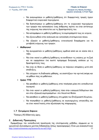 Επιµόρφωση στις ΤΠΕ Β΄ Επιπέδου «««ΤΤΤρρροοοφφφέέέςςς κκκαααιιι ΕΕΕνννέέέρρργγγεεειιιααα»»»
Α΄ Περίοδος, 2007-2008 Λογισµικό στις Φυσικές Επιστήµες
(εργαλείο κατασκευής το Front Page)
http://creativecommons.org/licenses/by-nc-nd/3.0/gr/ 13
o Να αναγνωρίσουν οι µαθητές/µαθήτριες ότι διαφορετικές τροφές έχουν
διαφορετικό ενεργειακό περιεχόµενο.
o Να διαπιστώσουν οι µαθητές/µαθήτριες ότι το ενεργειακό περιεχόµενο
των τροφών που καταναλώνει ένας άνθρωπος πρέπει να είναι αντίστοιχο
της ενέργειας που απαιτείται για τις δραστηριότητές του.
o Να καταγράψουν οι µαθητές/µαθήτριες τα συµπεράσµατά τους σε κείµενο.
o Να εξοικειωθούν στην ανάγνωση και κατανόηση επιστηµονικού λόγου.
o Να εξηγούν οι µαθητές/µαθήτριες εννοιολογικά διαγράµµατα για τη
µεταβολή ενέργειας των τροφών.
Μαθησιακοί
o Να συνεργαστούν οι µαθητές/µαθήτριες οµαδικά αλλά και σε κύκλο όλη η
τάξη.
o Να είναι ικανοί οι µαθητές/µαθήτριες να συνδέσουν τις γνώσεις µε τη ζωή
και να εφαρµόσουν ένα σωστό πρόγραµµα διατροφής ανάλογο µε τις
δραστηριότητές τους.
o Να είναι σε θέση οι µαθητές/µαθήτριες να παίρνουν αποφάσεις µετά από
αποδείξεις.
o Να ελέγχουν τη διαδικασία µάθησης, να αναπτύξουν την κριτική σκέψη και
να µάθουν πώς να µαθαίνουν.
Χρήση ΤΠΕ
o Να ασκηθούν οι µαθητές/µαθήτριες στην πλοήγηση µέσα στο εκπαιδευτικό
λογισµικό.
o Να είναι ικανοί οι µαθητές/µαθήτριες τόσο στην εισαγωγή δεδοµένων όσο
και στην εξαγωγή συµπερασµάτων στο Λογιστικό Φύλλο.
o Να ασκηθούν οι µαθητές/µαθήτριες στη χρήση του Επεξεργαστή Κειµένου.
o Να πλοηγηθούν οι µαθητές/µαθήτριες σε συγκεκριµένες ιστοσελίδες και
να είναι ικανοί/ικανές στην αξιολόγηση της πληροφορίας.
1.7 Εκτιµώµενη διάρκεια
Τέσσερις (4) διδακτικές ώρες.
2. ∆ιδακτικές Προσεγγίσεις
Εφαρµόζουµε την εκπαιδευτική προσέγγιση της επιστηµονικής µεθόδου, σύµφωνα µε το
ερευνητικά εξελισσόµενο µοντέλο διδασκαλίας (όπως προαναφέραµε). Είναι µια ανακαλυπτικού
Επιμέλεια: Χρήστος Χαρμπής σελ. 23
 
