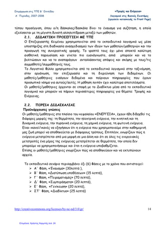 Επιµόρφωση στις ΤΠΕ Β΄ Επιπέδου «««ΤΤΤρρροοοφφφέέέςςς κκκαααιιι ΕΕΕνννέέέρρργγγεεειιιααα»»»
Α΄ Περίοδος, 2007-2008 Λογισµικό στις Φυσικές Επιστήµες
(εργαλείο κατασκευής το Front Page)
http://creativecommons.org/licenses/by-nc-nd/3.0/gr/ 14
τύπου προσέγγιση, όπου ο/η δάσκαλος/δασκάλα δίνει το έναυσµα για συζήτηση, η οποία
εξελίσσεται µε τη µέγιστη δυνατή αλληλεπίδραση µεταξύ των µαθητών.
2.1. ∆Ι∆ΑΚΤΙΚΗ ΠΡΟΣΕΓΓΙΣΗ ΜΕ ΤΠΕ
Ο Επεξεργαστής Κειµένου χρησιµοποιείται από το εκπαιδευτικό λογισµικό ως µέσο
υποστήριξης στη διαδικασία ανασχεδιασµού των ιδεών των µαθητών/µαθητριών και την
προαγωγή της συνεργατικής γραφής. Το γραπτό τους όχι µόνο αποκτά καλύτερη
αισθητική παρουσίαση και γίνεται πιο ευανάγνωστο, αλλά µπορούν και να το
βελτιώσουν και να το αναπαράγουν ανταλλάσοντας απόψεις και σκέψης µε τους/τις
συµµαθητές/συµµαθήτριές τους.
Το Λογιστικό Φύλλο χρησιµοποιείται από το εκπαιδευτικό λογισµικό στην ταξινόµηση,
στην οργάνωση, την επεξεργασία και τη διερεύνηση των δεδοµένων. Οι
µαθητές/µαθήτριες εισάγουν δεδοµένα και παίρνουν πληροφορίες που έχουν
προσωπικό νόηµα για αυτούς/αυτές. Η µάθηση λοιπόν έχει καλύτερα αποτελέσµατα.
Οι µαθητές/µαθήτριες έρχονται σε επαφή µε το ∆ιαδίκτυο µέσα από το εκπαιδευτικό
λογισµικό και µπορούν να πάρουν περισσότερες πληροφορίες για θέµατα: Τροφής και
Ενέργειας.
2.2. ΠΟΡΕΙΑ ∆Ι∆ΑΣΚΑΛΙΑΣ
Προϋπάρχουσες γνώσεις
Οι µαθητές/µαθήτριες στα πλαίσιο του κεφαλαίου «ΕΝΕΡΓΕΙΑ», έχουν ήδη διδαχθεί τις
διάφορες µορφές της: τη θερµότητα, την ηλεκτρική ενέργεια, την κινητική και τη
δυναµική ενέργεια, την πυρηνική ενέργεια, τη χηµική ενέργεια, τη φωτεινή ενέργεια.
Είναι ικανοί/ικανές να εξηγήσουν ότι η ενέργεια που χρησιµοποιούµε στην καθηµερινή
µας ζωή µπορεί να αποθηκεύεται µε διάφορους τρόπους. Επιπλέον, γνωρίζουν πώς η
ενέργεια µετατρέπεται από µια µορφή σε µια άλλη και ότι σε όλες τις ενεργειακές
µετατροπές ένα µέρος της ενέργειας µετατρέπεται σε θερµότητα, την οποία δεν
µπορούµε να χρησιµοποιήσουµε και έτσι η ενέργεια υποβαθµίζεται.
Επίσης οι µαθητές/µαθήτριες γνωρίζουν πώς να αποθηκεύουν και να εκτυπώνουν
αρχεία.
Το εκπαιδευτικό σενάριο περιλαµβάνει έξι (6) Φάσεις µε το χρόνο που αντιστοιχεί:
Α΄ Φάση, «Έναυσµα» (30λεπτά ),
Β΄ Φάση, «∆ιατύπωση υποθέσεων» (15 λεπτά),
Γ΄ Φάση, «Πειραµατισµός» (70 λεπτά),
∆΄ Φάση, «Συµπεράσµατα» (20 λεπτά),
Ε΄ Φάση, «Γενίκευση» (20 λεπτά),
ΣΤ΄ Φάση, «∆ιαδίκτυο» (25 λεπτά)
Επιμέλεια: Χρήστος Χαρμπής σελ. 24
 