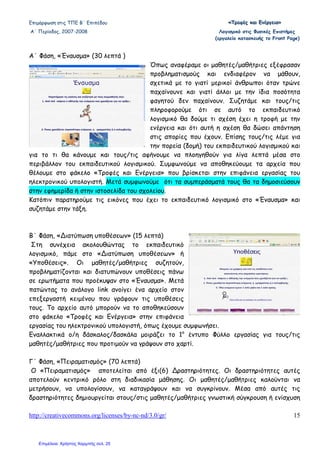 Επιµόρφωση στις ΤΠΕ Β΄ Επιπέδου «««ΤΤΤρρροοοφφφέέέςςς κκκαααιιι ΕΕΕνννέέέρρργγγεεειιιααα»»»
Α΄ Περίοδος, 2007-2008 Λογισµικό στις Φυσικές Επιστήµες
(εργαλείο κατασκευής το Front Page)
http://creativecommons.org/licenses/by-nc-nd/3.0/gr/ 15
Α΄ Φάση, «Έναυσµα» (30 λεπτά )
Όπως αναφέραµε οι µαθητές/µαθήτριες εξέφρασαν
προβληµατισµούς και ενδιαφέρον να µάθουν,
σχετικά µε το γιατί µερικοί άνθρωποι όταν τρώνε
παχαίνουνε και γιατί άλλοι µε την ίδια ποσότητα
φαγητού δεν παχαίνουν. Συζητάµε και τους/τις
πληροφορούµε ότι σε αυτό το εκπαιδευτικό
λογισµικό θα δούµε τι σχέση έχει η τροφή µε την
ενέργεια και ότι αυτή η σχέση θα δώσει απάντηση
στις απορίες που έχουν. Επίσης τους/τις λέµε για
την πορεία (δοµή) του εκπαιδευτικού λογισµικού και
για το τι θα κάνουµε και τους/τις αφήνουµε να πλοηγηθούν για λίγα λεπτά µέσα στο
περιβάλλον του εκπαιδευτικού λογισµικού. Συµφωνούµε να αποθηκεύουµε τα αρχεία που
θέλουµε στο φάκελο «Τροφές και Ενέργεια» που βρίσκεται στην επιφάνεια εργασίας του
ηλεκτρονικού υπολογιστή. Μετά συµφωνούµε ότι τα συµπεράσµατά τους θα τα δηµοσιεύσουν
στην εφηµερίδα ή στην ιστοσελίδα του σχολείου.
Κατόπιν παρατηρούµε τις εικόνες που έχει το εκπαιδευτικό λογισµικό στο «Έναυσµα» και
συζητάµε στην τάξη.
Β΄ Φάση, «∆ιατύπωση υποθέσεων» (15 λεπτά)
Στη συνέχεια ακολουθώντας το εκπαιδευτικό
λογισµικό, πάµε στο «∆ιατύπωση υποθέσεων» ή
«Υποθέσεις». Οι µαθητές/µαθήτριες συζητούν,
προβληµατίζονται και διατυπώνουν υποθέσεις πάνω
σε ερωτήµατα που προέκυψαν στο «Έναυσµα». Μετά
πατώντας το ανάλογο link ανοίγει ένα αρχείο στον
επεξεργαστή κειµένου που γράφουν τις υποθέσεις
τους. Το αρχείο αυτό µπορούν να το αποθηκεύσουν
στο φάκελο «Τροφές και Ενέργεια» στην επιφάνεια
εργασίας του ηλεκτρονικού υπολογιστή, όπως έχουµε συµφωνήσει.
Εναλλακτικά ο/η δάσκαλος/δασκάλα µοιράζει το 1ο
έντυπο Φύλλο εργασίας για τους/τις
µαθητές/µαθήτριες που προτιµούν να γράψουν στο χαρτί.
Γ΄ Φάση, «Πειραµατισµός» (70 λεπτά)
Ο «Πειραµατισµός» αποτελείται από έξι(6) ∆ραστηριότητες. Οι δραστηριότητες αυτές
αποτελούν κεντρικό ρόλο στη διαδικασία µάθησης. Οι µαθητές/µαθήτριες καλούνται να
µετρήσουν, να υπολογίσουν, να καταγράψουν και να συγκρίνουν. Μέσα από αυτές τις
δραστηριότητες δηµιουργείται στους/στις µαθητές/µαθήτριες γνωστική σύγκρουση ή ενίσχυση
Επιμέλεια: Χρήστος Χαρμπής σελ. 25
 