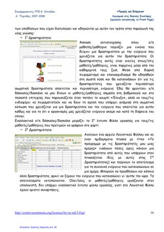 Επιµόρφωση στις ΤΠΕ Β΄ Επιπέδου «««ΤΤΤρρροοοφφφέέέςςς κκκαααιιι ΕΕΕνννέέέρρργγγεεειιιααα»»»
Α΄ Περίοδος, 2007-2008 Λογισµικό στις Φυσικές Επιστήµες
(εργαλείο κατασκευής το Front Page)
http://creativecommons.org/licenses/by-nc-nd/3.0/gr/ 16
των υποθέσεων που είχαν διατυπώσει και οδηγούνται µε αυτόν τον τρόπο στην παραγωγή της
νέας γνώσης:
1η
∆ραστηριότητα:
Άσκηση αντιστοίχησης όπου ο/η
µαθητής/µαθήτρια ταιριάζει µια εικόνα που
δείχνει µια δραστηριότητα µε την ενέργεια που
χρειάζεται για αυτήν την δραστηριότητα. Οι
δραστηριότητες αυτές είναι οικείες στους/στις
µαθητές/µαθήτριες, είναι παρµένες µέσα από την
καθηµερινή τους ζωή. Μέσα από διαρκή
πειραµατισµό και επανασχεδιασµό θα οδηγηθούν
στη σωστή λύση και θα κατανοήσουν ότι για τις
δραστηριότητες που χρειάζεται περισσότερο
σωµατική δραστηριότητα απαιτείται και περισσότερη ενέργεια. Εδώ θα φροντίσει ο/η
δάσκαλος/δασκάλα να µην δίνουν οι µαθητές/µαθήτριες σηµασία στη βαθµολογία και στο
ποσοστό επιτυχίας που παρουσιάζεται όταν πατάνε το κουµπί «Έλεγξε», αλλά να τους/τις
ενδιαφέρει να πειραµατιστούν και να δουν τη σχέση που υπάρχει ανάµεσα στη σωµατική
κόπωση που χρειάζεται για µια δραστηριότητα και την ενέργεια που απαιτείται για αυτήν
καθώς και για το ότι ο οργανισµός µας χρειάζεται ενέργεια ακόµη και κατά τη διάρκεια του
ύπνου.
Εναλλακτικά ο/η δάσκαλος/δασκάλα µοιράζει το 2ο
έντυπο Φύλλο εργασίας για τους/τις
µαθητές/µαθήτριες που προτιµούν να γράψουν στο χαρτί.
2η
∆ραστηριότητα:
Ανοίγουν ένα αρχείο Λογιστικού Φύλλου και σε
έναν ηµιδοµηµένο πίνακα µε τίτλο «Το
πρόγραµµα µε τις δραστηριότητές µου µιας
ηµέρας» εισάγουν πόσες ώρες κάνουν µια
δραστηριότητα από αυτές που υπάρχουν στον
πίνακα(είναι ίδιες µε αυτές στης 1ης
∆ραστηριότητας) και παίρνουν το αποτέλεσµα
για τη συνολική ενέργεια που καταναλώνουν σε
µια ηµέρα. Μπορούν να προσθέσουν και κάποια
άλλη δραστηριότητα, αρκεί να ξέρουν την ενέργεια που καταναλώνει γι΄αυτήν την ώρα. Τα
αποτελέσµατα εκτυπώνονται. Όλοι/όλες οι µαθητές/µαθήτριες εργάζονται στον
υπολογιστή, δεν υπάρχει εναλλακτικό έντυπο φύλλο εργασίας, γιατί στο Λογιστικό Φύλλο
έχουν οριστεί συναρτήσεις.
Επιμέλεια: Χρήστος Χαρμπής σελ. 26
 