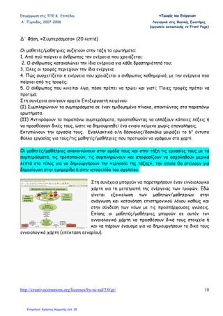 Επιµόρφωση στις ΤΠΕ Β΄ Επιπέδου «««ΤΤΤρρροοοφφφέέέςςς κκκαααιιι ΕΕΕνννέέέρρργγγεεειιιααα»»»
Α΄ Περίοδος, 2007-2008 Λογισµικό στις Φυσικές Επιστήµες
(εργαλείο κατασκευής το Front Page)
http://creativecommons.org/licenses/by-nc-nd/3.0/gr/ 18
∆΄ Φάση, «Συµπεράσµατα» (20 λεπτά)
Οι µαθητές/µαθήτριες συζητούν στην τάξη τα ερωτήµατα:
1. Από πού παίρνει ο άνθρωπος την ενέργεια που χρειάζεται;
2. Ο άνθρωπος καταναλώνει την ίδια ενέργεια για κάθε δραστηριότητά του;
3. Όλες οι τροφές περιέχουν την ίδια ενέργεια;
4. Πώς συσχετίζεται η ενέργεια που χρειάζεται ο άνθρωπος καθηµερινά, µε την ενέργεια που
παίρνει από τις τροφές;
5. Ο άνθρωπος που κινείται λίγο, πόσο πρέπει να τρώει και γιατί; Ποιες τροφές πρέπει να
προτιµά;
Στη συνέχεια ανοίγουν αρχείο Επεξεργαστή κειµένου:
(Ι) Συµπληρώνουν τα συµπεράσµατα σε έναν ηµιδοµηµένο πίνακα, απαντώντας στα παραπάνω
ερωτήµατα.
(ΙΙ) Αντιγράφουν τα παραπάνω συµπεράσµατα, προσπαθώντας να αλλάξουν κάποιες λέξεις ή
να προσθέσουν δικές τους, ώστε να δηµιουργηθεί ένα ενιαίο κείµενο χωρίς επαναλήψεις.
Εκτυπώνουν την εργασία τους. Εναλλακτικά ο/η δάσκαλος/δασκάλα µοιράζει το 6ο
έντυπο
Φύλλο εργασίας για τους/τις µαθητές/µαθήτριες που προτιµούν να γράψουν στο χαρτί.
Οι µαθητές/µαθήτριες ανακοινώνουν στην οµάδα τους και στην τάξη τις εργασίες τους µε τα
συµπεράσµατα, τις τροποποιούν, τις συµπληρώνουν και αποφασίζουν να ασχοληθούν µερικά
λεπτά στο τέλος για να δηµιουργήσουν την «εργασία της τάξης», την οποία θα στείλουν για
δηµοσίευση στην εφηµερίδα ή στην ιστοσελίδα του σχολείου.
Στη συνέχεια µπορούν να παρατηρήσουν έναν εννοιολογικό
χάρτη για τη µετατροπή της ενέργειας των τροφών. Εδώ
γίνεται εξοικείωση των µαθητών/µαθητριών στην
ανάγνωση και κατανόηση επιστηµονικού λόγου καθώς και
στην σύνδεση των νέων µε τις προϋπάρχουσες γνώσεις.
Επίσης οι µαθητές/µαθήτριες µπορούν σε αυτόν τον
εννοιολογικό χάρτη να προσθέσουν δικά τους στοιχεία ή
και να πάρουν έναυσµα για να δηµιουργήσουν το δικό τους
εννοιολογικό χάρτη (επέκταση σεναρίου).
Επιμέλεια: Χρήστος Χαρμπής σελ. 28
 